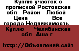 Куплю участок с пропиской.Ростовская обл › Район ­ Любой › Цена ­ 15 000 - Все города Недвижимость » Куплю   . Челябинская обл.,Аша г.